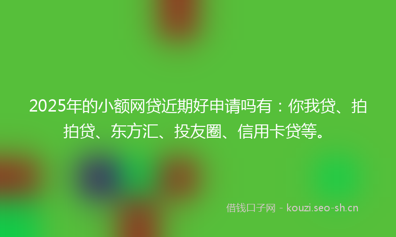 2025年的小额网贷近期好申请吗有：你我贷、拍拍贷、东方汇、投友圈、信用卡贷等。