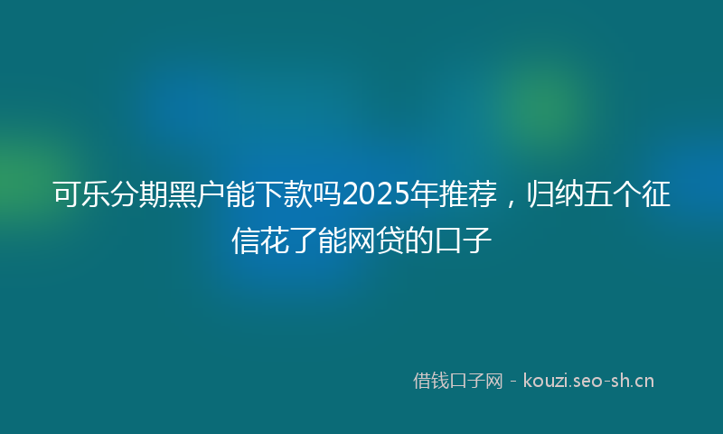 可乐分期黑户能下款吗2025年推荐，归纳五个征信花了能网贷的口子