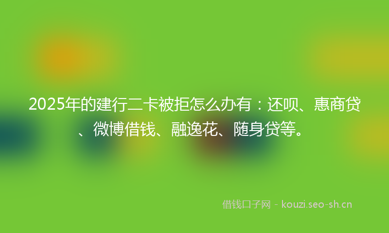 2025年的建行二卡被拒怎么办有：还呗、惠商贷、微博借钱、融逸花、随身贷等。