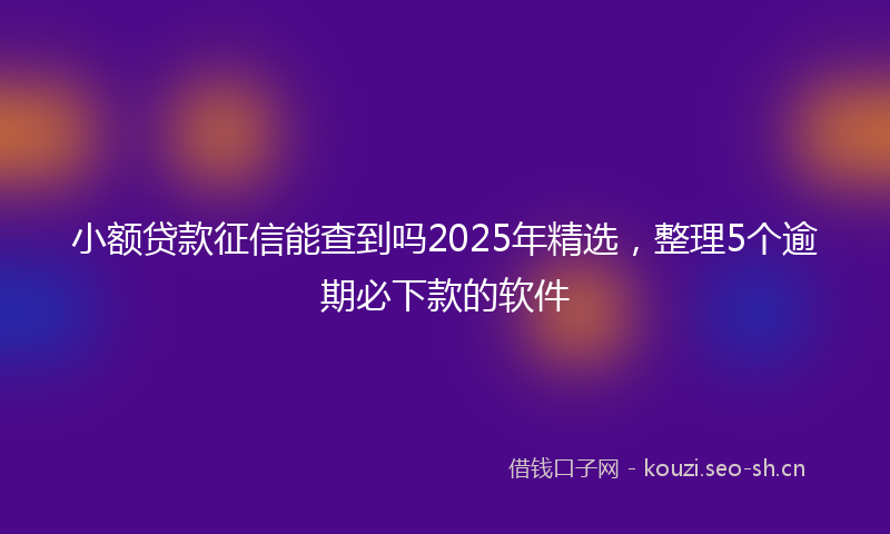 小额贷款征信能查到吗2025年精选，整理5个逾期必下款的软件