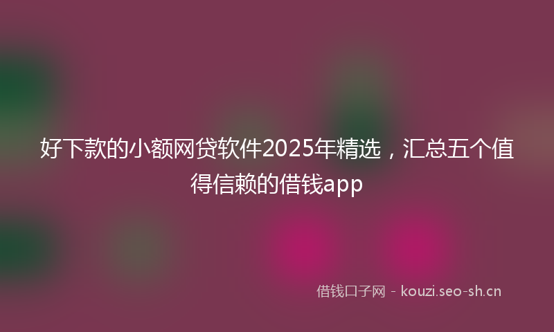 好下款的小额网贷软件2025年精选，汇总五个值得信赖的借钱app