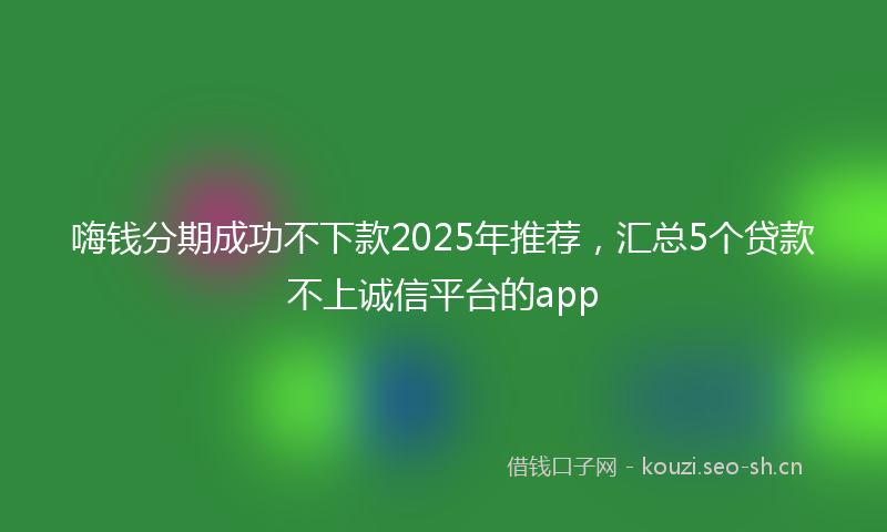 嗨钱分期成功不下款2025年推荐，汇总5个贷款不上诚信平台的app