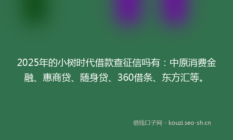 2025年的小树时代借款查征信吗有：中原消费金融、惠商贷、随身贷、360借条、东方汇等。