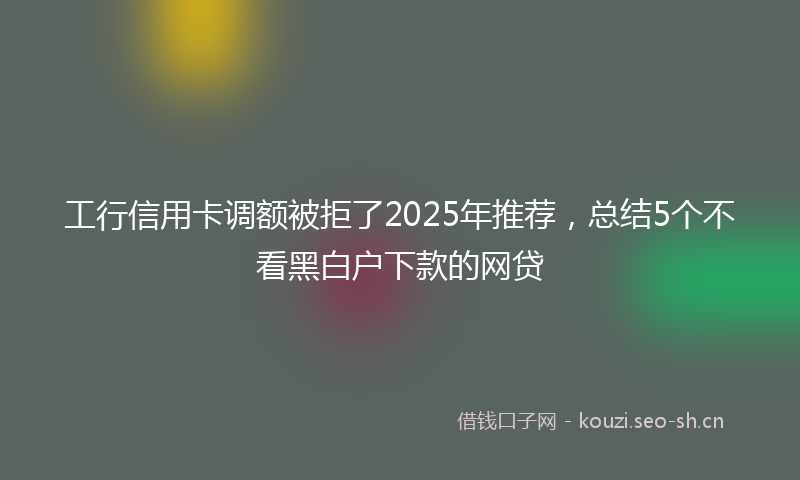工行信用卡调额被拒了2025年推荐，总结5个不看黑白户下款的网贷