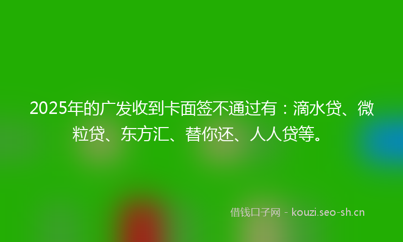 2025年的广发收到卡面签不通过有：滴水贷、微粒贷、东方汇、替你还、人人贷等。