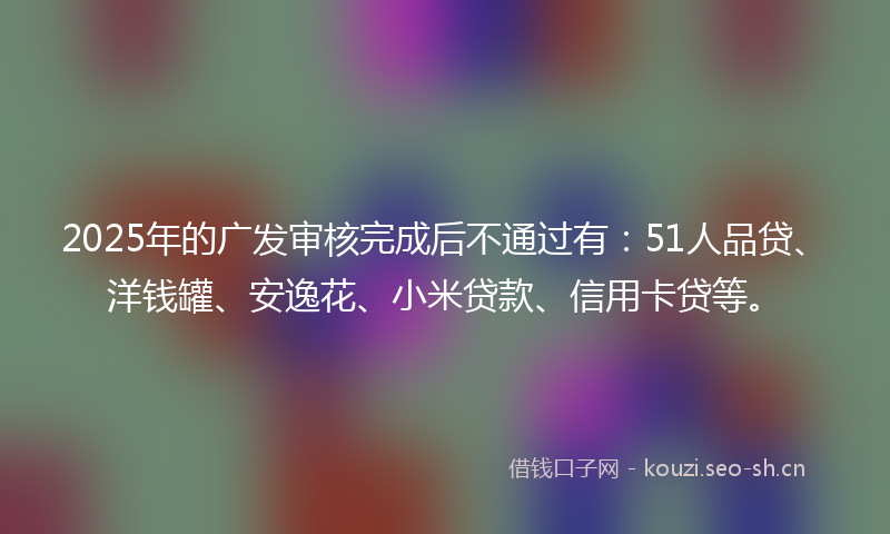 2025年的广发审核完成后不通过有：51人品贷、洋钱罐、安逸花、小米贷款、信用卡贷等。