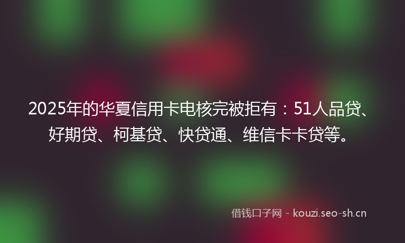 2025年的华夏信用卡电核完被拒有：51人品贷、好期贷、柯基贷、快贷通、维信卡卡贷等。