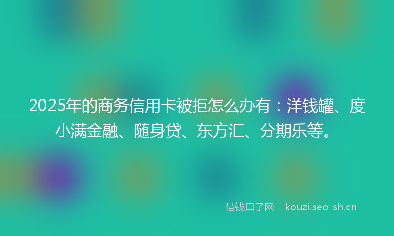 2025年的商务信用卡被拒怎么办有：洋钱罐、度小满金融、随身贷、东方汇、分期乐等。