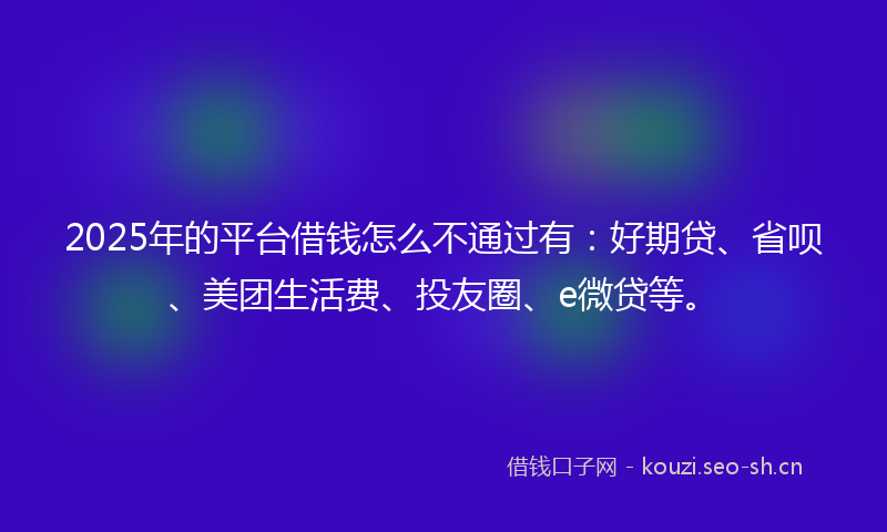 2025年的平台借钱怎么不通过有：好期贷、省呗、美团生活费、投友圈、e微贷等。