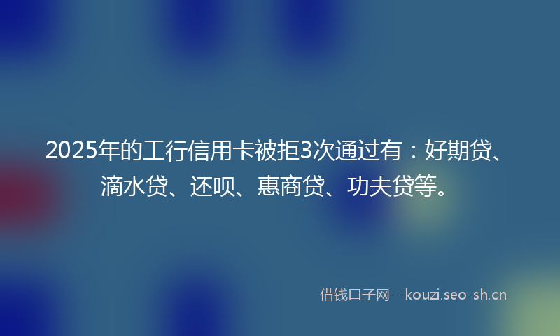 2025年的工行信用卡被拒3次通过有:好期贷、滴水贷、还呗、惠商贷、功夫贷等。