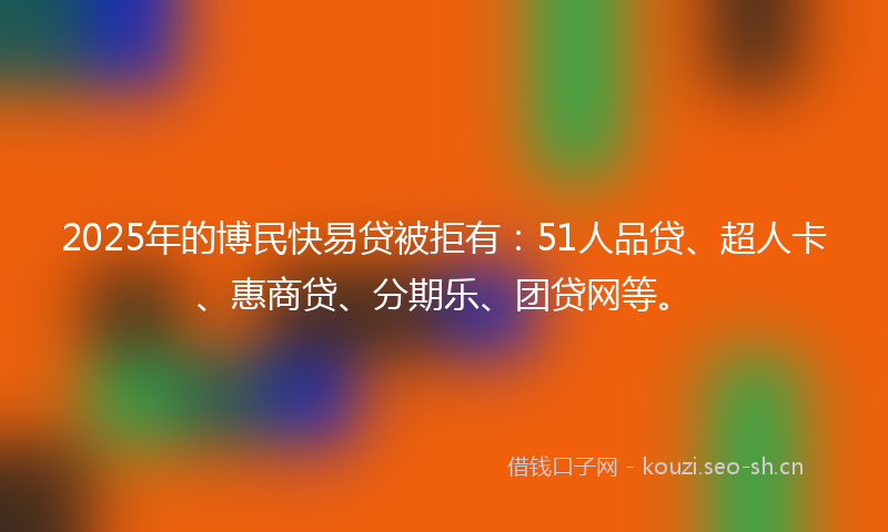 2025年的博民快易贷被拒有：51人品贷、超人卡、惠商贷、分期乐、团贷网等。