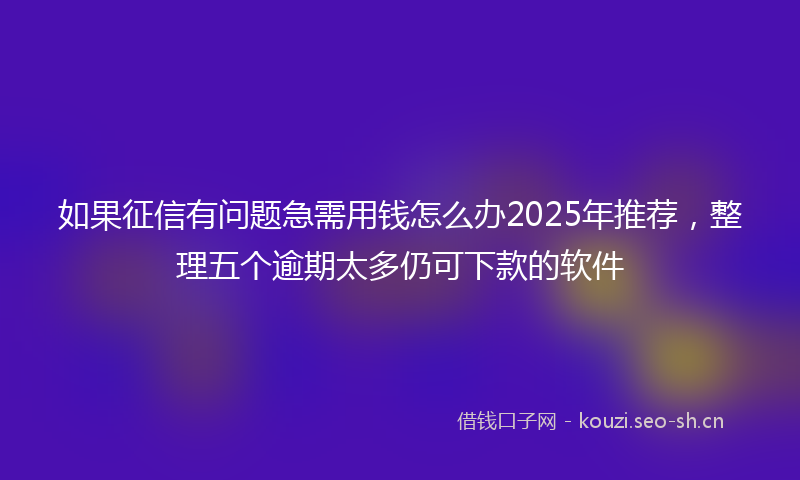如果征信有问题急需用钱怎么办2025年推荐，整理五个逾期太多仍可下款的软件
