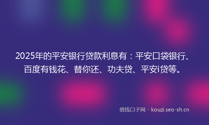 2025年的平安银行贷款利息有：平安口袋银行、百度有钱花、替你还、功夫贷、平安i贷等。