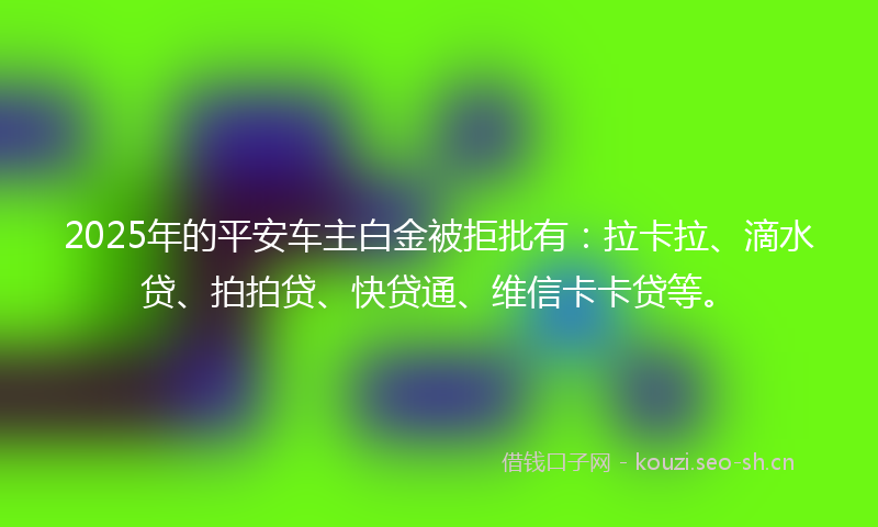 2025年的平安车主白金被拒批有:拉卡拉、滴水贷、拍拍贷、快贷通、维信卡卡贷等。