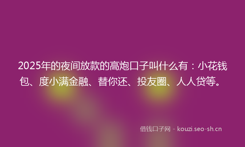 2025年的夜间放款的高炮口子叫什么有：小花钱包、度小满金融、替你还、投友圈、人人贷等。