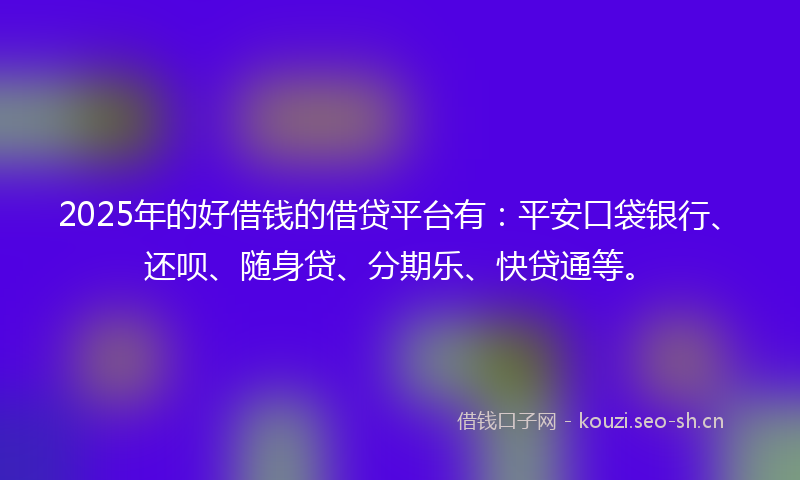 2025年的好借钱的借贷平台有：平安口袋银行、还呗、随身贷、分期乐、快贷通等。