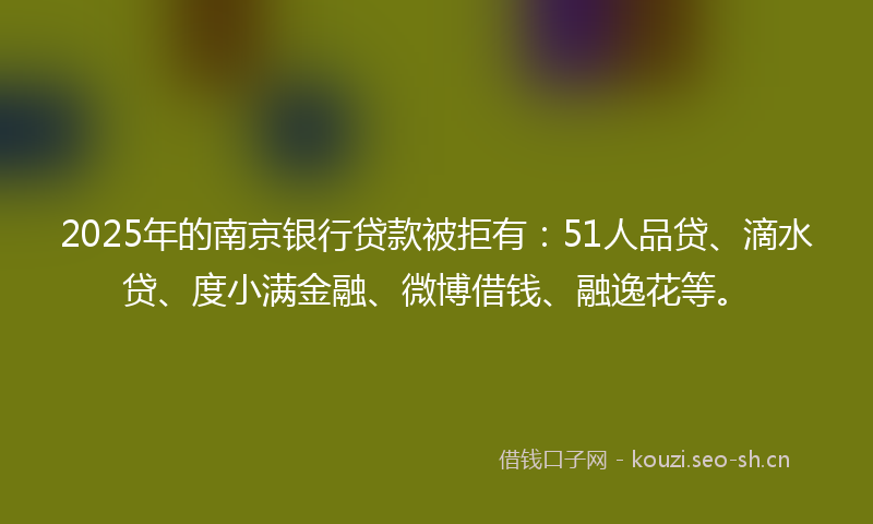 2025年的南京银行贷款被拒有：51人品贷、滴水贷、度小满金融、微博借钱、融逸花等。
