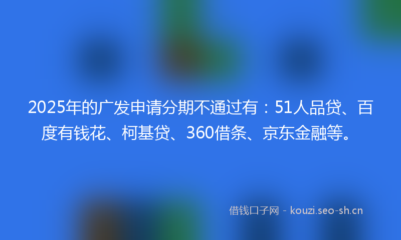 2025年的广发申请分期不通过有：51人品贷、百度有钱花、柯基贷、360借条、京东金融等。