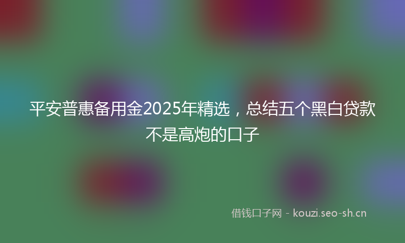 平安普惠备用金2025年精选，总结五个黑白贷款不是高炮的口子