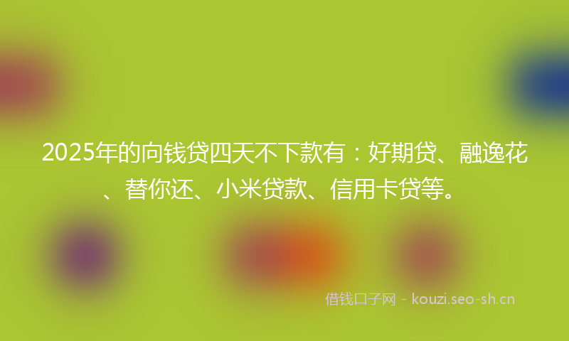 2025年的向钱贷四天不下款有：好期贷、融逸花、替你还、小米贷款、信用卡贷等。