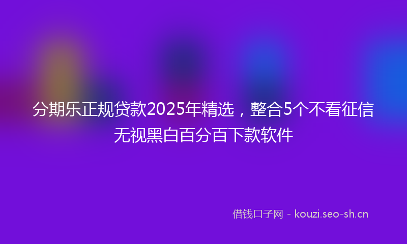 分期乐正规贷款2025年精选，整合5个不看征信无视黑白百分百下款软件