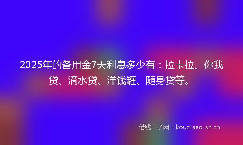 2025年的备用金7天利息多少有：拉卡拉、你我贷、滴水贷、洋钱罐、随身贷等。