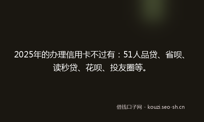 2025年的办理信用卡不过有：51人品贷、省呗、读秒贷、花呗、投友圈等。