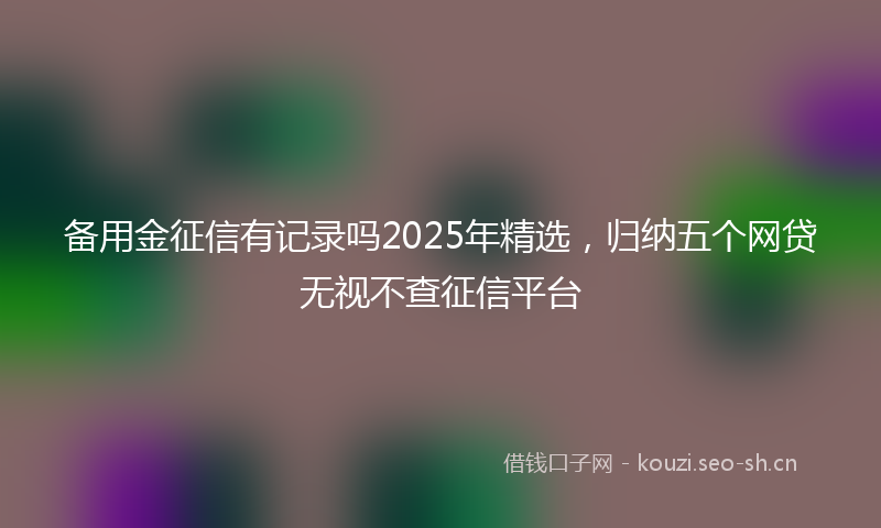 备用金征信有记录吗2025年精选，归纳五个网贷无视不查征信平台