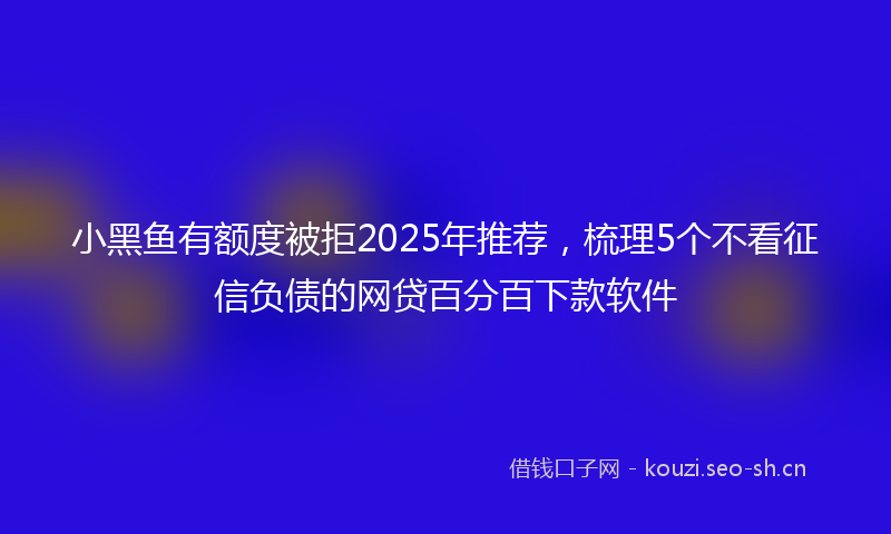 小黑鱼有额度被拒2025年推荐，梳理5个不看征信负债的网贷百分百下款软件