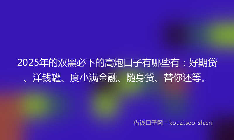 2025年的双黑必下的高炮口子有哪些有:好期贷、洋钱罐、度小满金融、随身贷、替你还等。