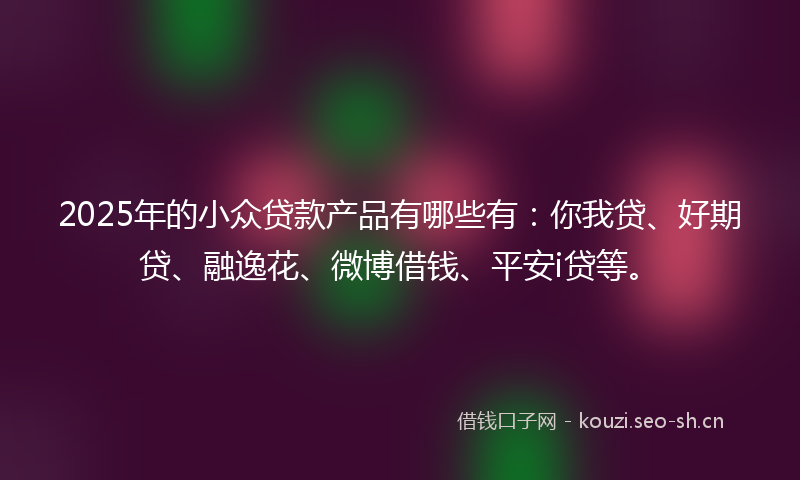 2025年的小众贷款产品有哪些有：你我贷、好期贷、融逸花、微博借钱、平安i贷等。