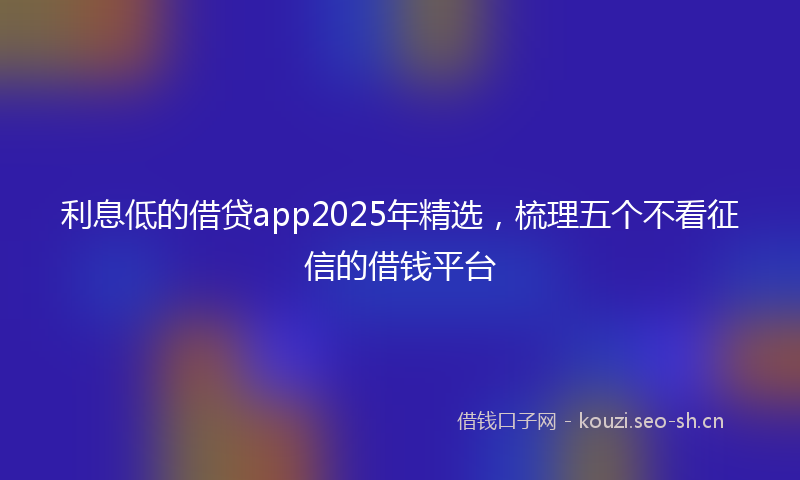 利息低的借贷app2025年精选，梳理五个不看征信的借钱平台