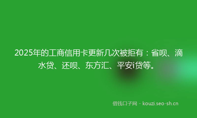 2025年的工商信用卡更新几次被拒有：省呗、滴水贷、还呗、东方汇、平安i贷等。