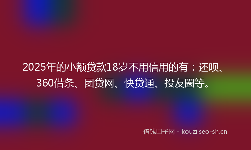 2025年的小额贷款18岁不用信用的有：还呗、360借条、团贷网、快贷通、投友圈等。