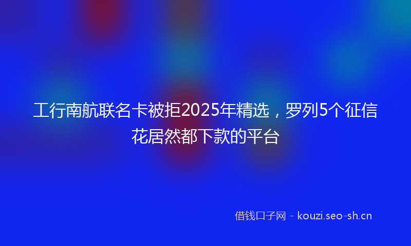 工行南航联名卡被拒2025年精选，罗列5个征信花居然都下款的平台