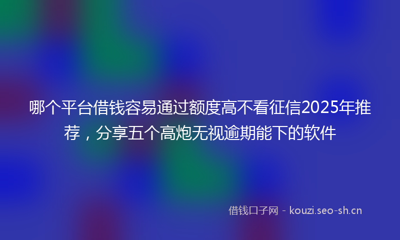 哪个平台借钱容易通过额度高不看征信2025年推荐，分享五个高炮无视逾期能下的软件