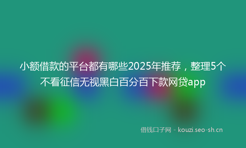 小额借款的平台都有哪些2025年推荐，整理5个不看征信无视黑白百分百下款网贷app