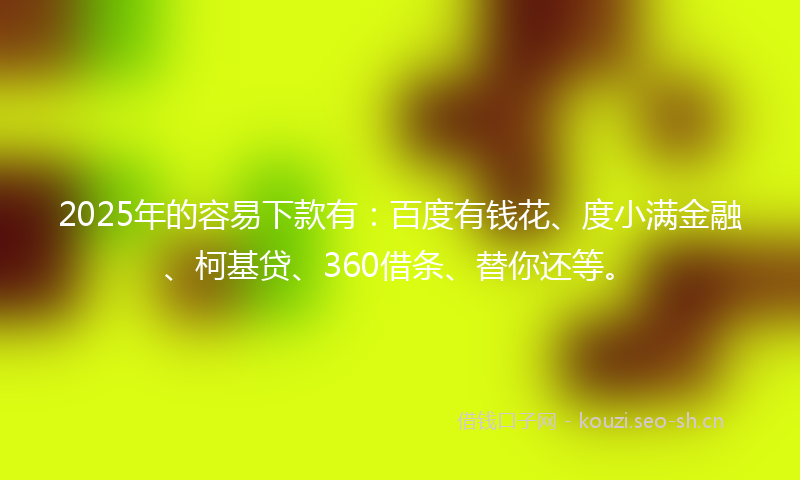 2025年的容易下款有:百度有钱花、度小满金融、柯基贷、360借条、替你还等。