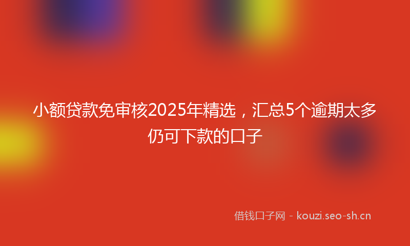 小额贷款免审核2025年精选，汇总5个逾期太多仍可下款的口子