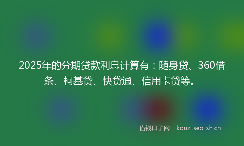 2025年的分期贷款利息计算有：随身贷、360借条、柯基贷、快贷通、信用卡贷等。