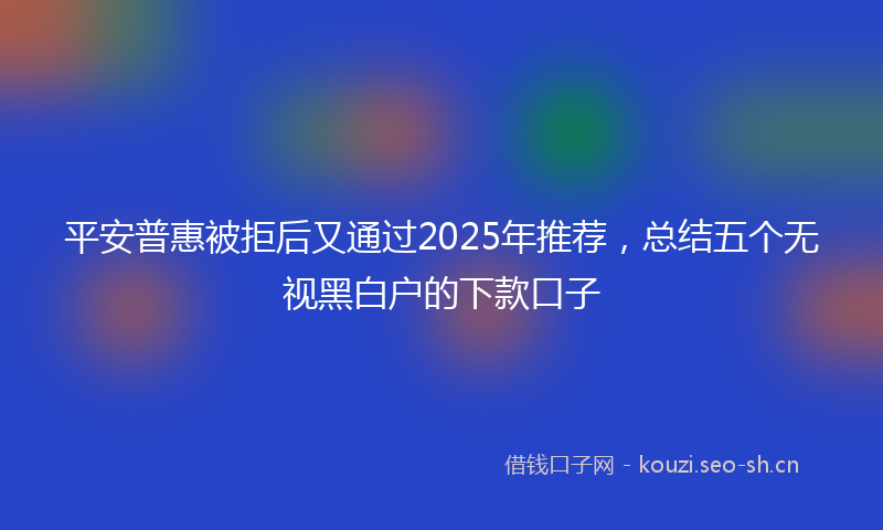 平安普惠被拒后又通过2025年推荐，总结五个无视黑白户的下款口子