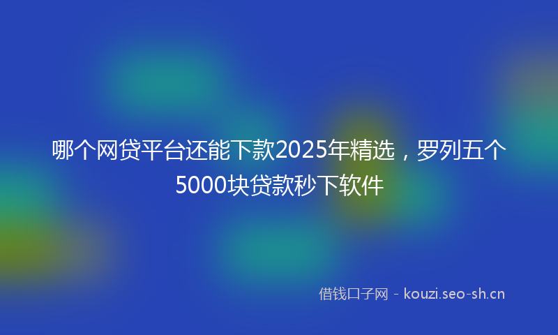 哪个网贷平台还能下款2025年精选，罗列五个5000块贷款秒下软件