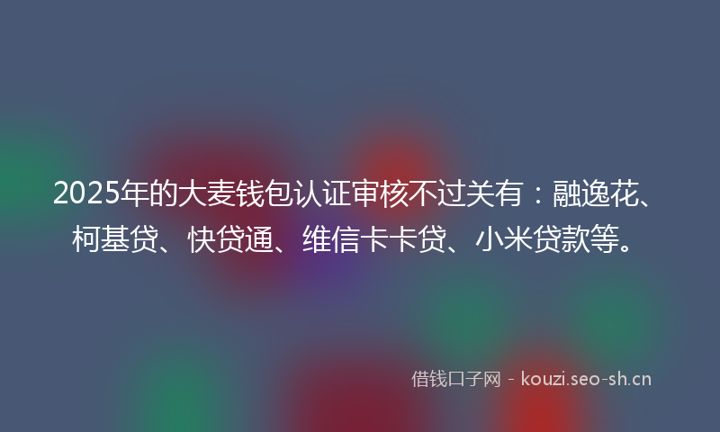 2025年的大麦钱包认证审核不过关有：融逸花、柯基贷、快贷通、维信卡卡贷、小米贷款等。