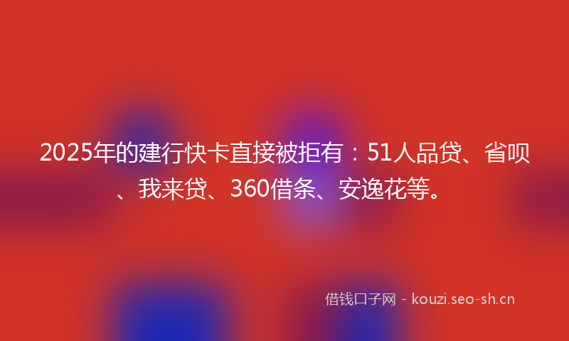 2025年的建行快卡直接被拒有：51人品贷、省呗、我来贷、360借条、安逸花等。