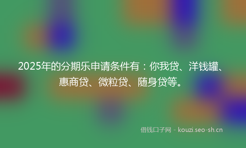 2025年的分期乐申请条件有：你我贷、洋钱罐、惠商贷、微粒贷、随身贷等。