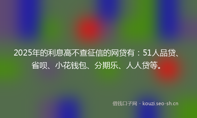 2025年的利息高不查征信的网贷有：51人品贷、省呗、小花钱包、分期乐、人人贷等。