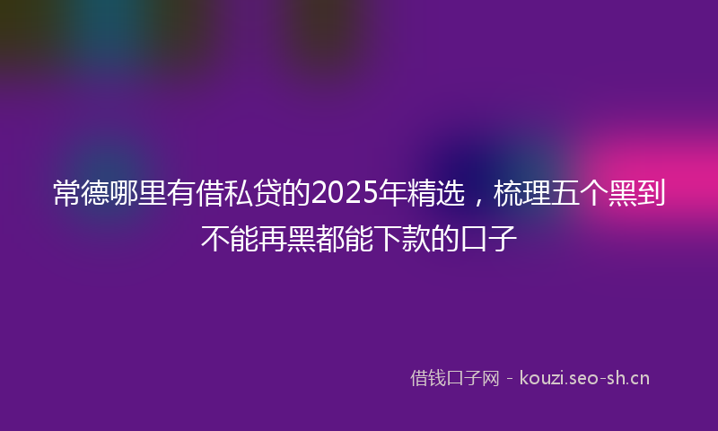 常德哪里有借私贷的2025年精选，梳理五个黑到不能再黑都能下款的口子