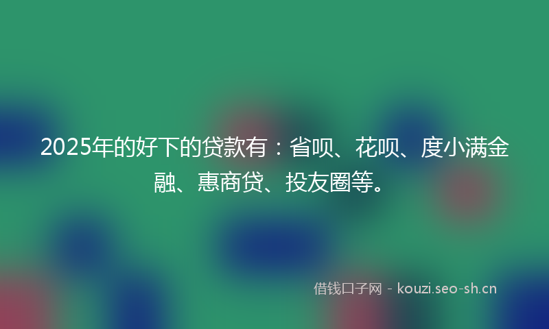 2025年的好下的贷款有：省呗、花呗、度小满金融、惠商贷、投友圈等。