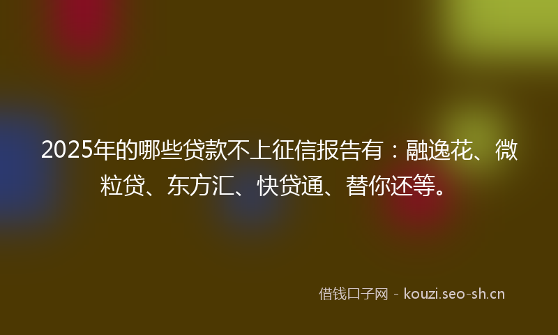 2025年的哪些贷款不上征信报告有：融逸花、微粒贷、东方汇、快贷通、替你还等。