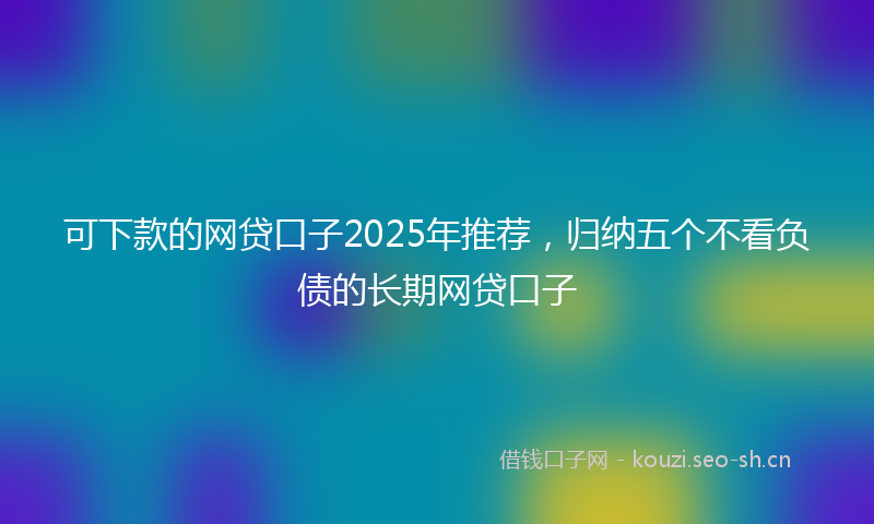 可下款的网贷口子2025年推荐,归纳五个不看负债的长期网贷口子